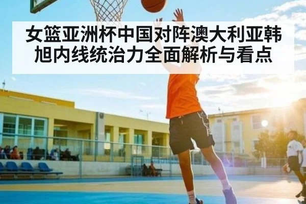 女篮亚洲杯中国对阵澳大利亚韩旭内线统治力全面解析与看点